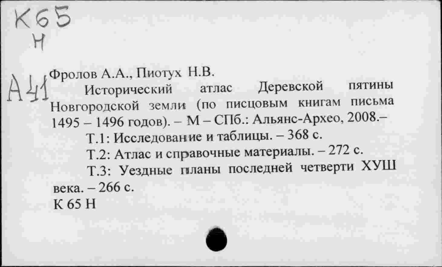 ﻿H
\ I < Фролов A.A., Пиотух H.B.
Д-M Исторический атлас Деревской пятины Новгородской земли (по писцовым книгам письма 1495 _ 1496 годов). - М - СПб.: Альянс-Архео, 2008-Т.1: Исследование и таблицы. — 368 с.
Т.2: Атлас и справочные материалы. — 272 с.
Т.З: Уездные планы последней четверти ХУШ века. - 266 с.
К 65 Н